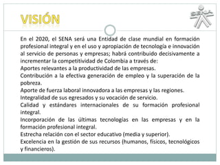 En el 2020, el SENA será una Entidad de clase mundial en formación
profesional integral y en el uso y apropiación de tecnología e innovación
al servicio de personas y empresas; habrá contribuido decisivamente a
incrementar la competitividad de Colombia a través de:
Aportes relevantes a la productividad de las empresas.
Contribución a la efectiva generación de empleo y la superación de la
pobreza.
Aporte de fuerza laboral innovadora a las empresas y las regiones.
Integralidad de sus egresados y su vocación de servicio.
Calidad y estándares internacionales de su formación profesional
integral.
Incorporación de las últimas tecnologías en las empresas y en la
formación profesional integral.
Estrecha relación con el sector educativo (media y superior).
Excelencia en la gestión de sus recursos (humanos, físicos, tecnológicos
y financieros).
 