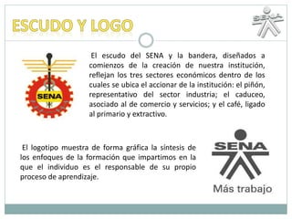 El escudo del SENA y la bandera, diseñados a
comienzos de la creación de nuestra institución,
reflejan los tres sectores económicos dentro de los
cuales se ubica el accionar de la institución: el piñón,
representativo del sector industria; el caduceo,
asociado al de comercio y servicios; y el café, ligado
al primario y extractivo.
El logotipo muestra de forma gráfica la síntesis de
los enfoques de la formación que impartimos en la
que el individuo es el responsable de su propio
proceso de aprendizaje.
 