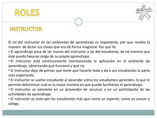 El rol del instructor en los ambientes de aprendizaje es importante, por que cambia la
manera de dictar sus clases que era de forma magistral. Por que Ya:
• El aprendizaje pasa de las manos del instructor a las del estudiante, de tal manera que
éste pueda hacerse cargo de su propio aprendizaje.
• El instructor está continuamente monitoreando la aplicación en el ambiente de
aprendizaje, observando qué funcionó y qué no.
• El instructor deja de pensar que tiene que hacerlo todo y da a sus estudiantes la parte
más importante.
• El instructor se vuelve estudiante al aprender cómo los estudiantes aprenden, lo que le
permite determinar cuál es la mejor manera en que puede facilitarles el aprendizaje.
• El instructor se convierte en un proveedor de recursos y en un participante de las
actividades de aprendizaje.
• El instructor es visto por los estudiantes más que como un experto, como un asesor o
colega.
 