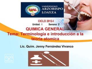 CICLO 2012-I
             Unidad: I    Semana: 2

        QUIMICA GENERAL
Tema: Terminología e introducción a la
           teoria atomica
      Lic. Quím. Jenny Fernández Vivanco
 