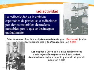 radiactividad




Este fenómeno fue descubierto casualmente por . Becquerel (quien
        estudiaba fluorescencia y fosforescencia) en 1896



                   Los esposos Curie dan a este fenómeno de
                    desintegración espontanea Reactividad,
                 descubrieron radio y polonio ganando el premio
                                 novel en 1903
 