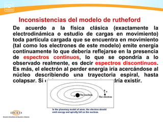 Inconsistencias del modelo de rutheford
De acuerdo a la física clásica (exactamente la
electrodinámica o estudio de cargas en movimiento)
toda partícula cargada que se encuentra en movimiento
(tal como los electrones de este modelo) emite energía
continuamente lo que debería reflejarse en la presencia
de espectros continuos, lo que se opondría a lo
observado realmente, es decir espectros discontinuos.
Es más, el electrón al perder energía iría acercándose al
núcleo describiendo una trayectoria espiral, hasta
colapsar. Si el átomo colapsa, nada podría existir.
 