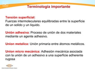 Terminología importante

Tensión superficial:
Fuerzas intermoleculares equilibradas entre la superficie
de un solido y un liquido.

Unión adhesiva: Proceso de unión de dos materiales
mediante un agente adhesivo.

Union metalica: Unión primaria entre átomos metálicos.

Union micro mecánica: Adhesión mecánica asociada
con la unión de un adhesivo a una superficie adherente
rugosa
 