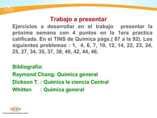 Trabajo a presentar
Ejercicios a desarrollar en el trabajo presentar la
próxima semana con 4 puntos en la 1era practica
calificada. En el TINS de Química págs.( 87 a la 92). Los
siguientes problemas : 1, 4, 6, 7, 10, 12, 14, 22, 23, 24,
25, 27, 34, 35, 37, 38, 40, 42, 44, 46,

Bibliografía:
Raymond Chang: Química general
Dickson T. : Química la ciencia Central
Whitten     : Química general
 