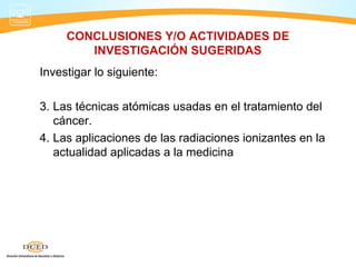 CONCLUSIONES Y/O ACTIVIDADES DE
        INVESTIGACIÓN SUGERIDAS
Investigar lo siguiente:

3. Las técnicas atómicas usadas en el tratamiento del
   cáncer.
4. Las aplicaciones de las radiaciones ionizantes en la
   actualidad aplicadas a la medicina
 