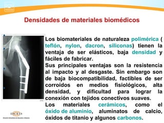 Densidades de materiales biomédicos

      Los biomateriales de naturaleza polimérica (
      teflón, nylon, dacron, siliconas) tienen la
      ventaja de ser elásticos, baja densidad y
      fáciles de fabricar.
      Sus principales ventajas son la resistencia
      al impacto y al desgaste. Sin embargo son
      de baja biocompatibilidad, factibles de ser
      corroídos en medios fisiológicos, alta
      densidad, y dificultad para lograr la
      conexión con tejidos conectivos suaves.
      Los materiales cerámicos,         como el
      óxido de aluminio, aluminatos de calcio,
      óxidos de titanio y algunos carbonos.
 