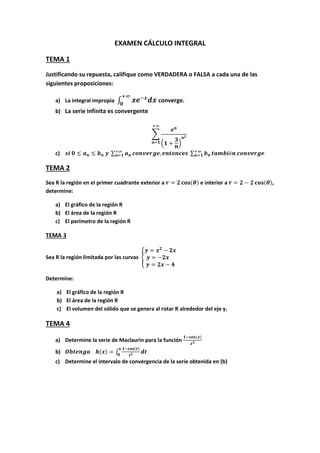 EXAMEN CÁLCULO INTEGRAL
TEMA 1
Justificando su repuesta, califique como VERDADERA o FALSA a cada una de las
siguientes proposiciones:
a) La integral impropia ∫ converge.
b) La serie infinita es convergente
∑
( )
c) ∑ ∑
TEMA 2
Sea R la región en el primer cuadrante exterior a ( ) e interior a ( ),
determine:
a) El gráfico de la región R
b) El área de la región R
c) El perímetro de la región R
TEMA 3
Sea R la región limitada por las curvas {
Determine:
a) El gráfico de la región R
b) El área de la región R
c) El volumen del sólido que se genera al rotar R alrededor del eje y.
TEMA 4
a) Determine la serie de Maclaurin para la función
( )
b) ( ) ∫
( )
c) Determine el intervalo de convergencia de la serie obtenida en (b)
 