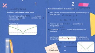 1 2
funciones radicales de índice impar
• Como el índice radical de es impar,
entonces el dominio de son todos los
números reales
• Su gráfica es
funciones radicales de índice par
• Para calcular el dominio hacemos el radicando mayor o
igual que cero
• Notamos que para se satisface la
desigualdad.
• Los valores dividen la recta real en tres
intervalos:
y
• Verificamos cuales de los tres intervalos satisfacen la
desigualdad, los que satisfagan conformarán el dominio
El dominio de es
La gráfica de es
 