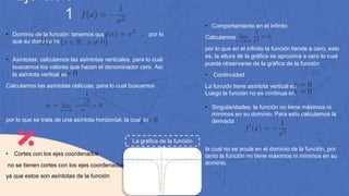 Ejercicio
1
• Dominio de la función: tenemos que por lo
que su dominio es
• Asíntotas: calculamos las asíntotas verticales, para lo cual
buscamos los valores que hacen el denominador cero. Así
la asíntota vertical es
Calculamos las asíntotas oblicuas, para lo cual buscamos
por lo que se trata de una asíntota horizontal, la cual es
• Cortes con los ejes coordenados
no se tienen cortes con los ejes coordenados,
ya que estos son asíntotas de la función
• Comportamiento en el infinito
Calculamos
por lo que en el infinito la función tiende a cero, esto
es, la altura de la gráfica se aproxima a cero lo cual
puede observarse de la gráfica de la función
• Continuidad
La función tiene asíntota vertical en
Luego la función no es continua en
• Singularidades: la función no tiene máximos ni
mínimos en su dominio. Para esto calculamos la
derivada
la cual no se anula en el dominio de la función, por
tanto la función no tiene máximos ni mínimos en su
dominio.
La grafica de la función
es
 