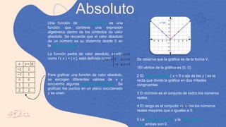 Absoluto
Una función de valor absoluto es una
función que contiene una expresión
algebraica dentro de los símbolos de valor
absoluto. Se recuerda que el valor absoluto
de un número es su distancia desde 0 en
la recta numérica .
La función padre de valor absoluto, escrita
como f ( x ) = | x |, está definida como
Para graficar una función de valor absoluto,
se escogen diferentes valores de x y
encuentre algunas parejas ordenadas . Se
grafican los puntos en un plano coordenado
y se unen.
Se observa que la gráfica es de la forma V.
1El vértice de la gráfica es (0, 0).
2 El eje de simetría ( x = 0 o eje de las y ) es la
recta que divide la gráfica en dos mitades
congruentes.
3 El dominio es el conjunto de todos los números
reales.
4 El rango es el conjunto de todos los números
reales mayores que o iguales a 0.
5 La intercepción en x y la intercepción
en y ambas son 0.
 