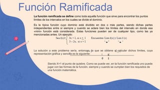 Función Ramificada
La función ramificada se define como toda aquella función que sirve para encontrar los puntos
límites de los intervalos en los cuales se divide el dominio.
Es la típica función cuyo dominio está dividido en dos o más partes, siendo dichas partes
independientes entre sí siempre y cuando se aclare bien los límites del intervalo en donde esa
«mini» función está considerada. Estas funciones pueden ser de cualquier tipo, como las ya
mencionadas antes. Un ejemplo:
La solución a este problema sería, entonces, la que se obtiene al calcular dichos límites, cuya
representación gráfica y sencilla es la siguiente:
Siendo X=1 el punto de quiebre. Como se puede ver, en la función ramificada uno puede
jugar con las formas de la función, siempre y cuando se cumplan bien los requisitos de
una función matemática.
 