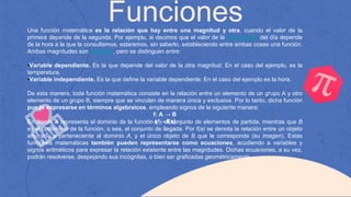 Funciones
Una función matemática es la relación que hay entre una magnitud y otra, cuando el valor de la
primera depende de la segunda. Por ejemplo, si decimos que el valor de la temperatura del día depende
de la hora a la que la consultemos, estaremos, sin saberlo, estableciendo entre ambas cosas una función.
Ambas magnitudes son variables, pero se distinguen entre:
•Variable dependiente. Es la que depende del valor de la otra magnitud. En el caso del ejemplo, es la
temperatura.
•Variable independiente. Es la que define la variable dependiente. En el caso del ejemplo es la hora.
De esta manera, toda función matemática consiste en la relación entre un elemento de un grupo A y otro
elemento de un grupo B, siempre que se vinculen de manera única y exclusiva. Por lo tanto, dicha función
puede expresarse en términos algebraicos, empleando signos de la siguiente manera:
f: A → B
a → f(a)
En donde A representa el dominio de la función (f), el conjunto de elementos de partida, mientras que B
es el codominio de la función, o sea, el conjunto de llegada. Por f(a) se denota la relación entre un objeto
arbitrario a perteneciente al dominio A, y el único objeto de B que le corresponde (su imagen). Estas
funciones matemáticas también pueden representarse como ecuaciones, acudiendo a variables y
signos aritméticos para expresar la relación existente entre las magnitudes. Dichas ecuaciones, a su vez,
podrán resolverse, despejando sus incógnitas, o bien ser graficadas geométricamente.
 