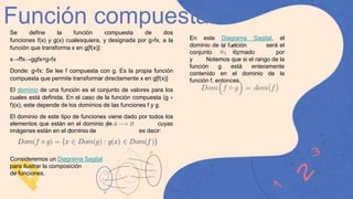 Función compuesta
Se define la función compuesta de dos
funciones f(x) y g(x) cualesquiera, y designada por g∘fx, a la
función que transforma x en g[f(x)]:
x→ffx→ggfx=g∘fx
Donde: g∘fx: Se lee f compuesta con g. Es la propia función
compuesta que permite transformar directamente x en g[f(x)]
El dominio de una función es el conjunto de valores para los
cuales está definida. En el caso de la función compuesta (g ∘
f)(x), este depende de los dominios de las funciones f y g.
El dominio de este tipo de funciones viene dado por todos los
elementos que están en el dominio de cuyas
imágenes están en el dominio de es decir:
Consideremos un Diagrama Sagital
para ilustrar la composición
de funciones.
En este Diagrama Sagital, el
dominio de la función será el
conjunto formado por
y Notemos que si el rango de la
función g está enteramente
contenido en el dominio de la
función f, entonces
 