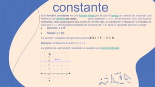 constante
.
Una función constante es una función lineal por la cual el rango no cambia sin importar cual
miembro del dominio es usado. para cualquier x 1 y x 2 en el dominio. Con una función
constante, para cualesquiera dos puntos en el intervalo, un cambio en x resulta en un cambio en
cero en f ( x ). Una función constante de la forma: f(x) = k; tiene el siguiente dominio y rango:
 Dominio: x ∈ R
 Rango: y = {k}
La función constante siempre tiene la forma:
Ejemplo: Grafique la función f ( x ) = 3
La gráfica de una función constante es siempre una recta horizontal .
 