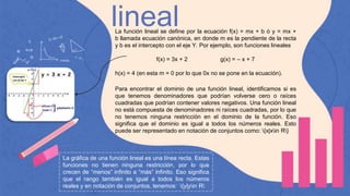 lineal
La función lineal se define por la ecuación f(x) = mx + b ó y = mx +
b llamada ecuación canónica, en donde m es la pendiente de la recta
y b es el intercepto con el eje Y. Por ejemplo, son funciones lineales
f(x) = 3x + 2 g(x) = – x + 7
h(x) = 4 (en esta m = 0 por lo que 0x no se pone en la ecuación).
Para encontrar el dominio de una función lineal, identificamos si es
que tenemos denominadores que podrían volverse cero o raíces
cuadradas que podrían contener valores negativos. Una función lineal
no está compuesta de denominadores ni raíces cuadradas, por lo que
no tenemos ninguna restricción en el dominio de la función. Eso
significa que el dominio es igual a todos los números reales. Esto
puede ser representado en notación de conjuntos como: {x|xin R}
La gráfica de una función lineal es una línea recta. Estas
funciones no tienen ninguna restricción, por lo que
crecen de “menos” infinito a “más” infinito. Eso significa
que el rango también es igual a todos los números
reales y en notación de conjuntos, tenemos: {y|yin R
 