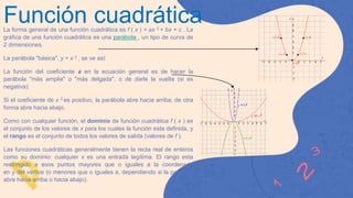 Función cuadrática
La forma general de una función cuadrática es f ( x ) = ax 2 + bx + c . La
gráfica de una función cuadrática es una parábola , un tipo de curva de
2 dimensiones.
La parábola "básica", y = x 2 , se ve así:
La función del coeficiente a en la ecuación general es de hacer la
parábola "más amplia" o "más delgada", o de darle la vuelta (si es
negativa):
Si el coeficiente de x 2 es positivo, la parábola abre hacia arriba; de otra
forma abre hacia abajo.
Como con cualquier función, el dominio de función cuadrática f ( x ) es
el conjunto de los valores de x para los cuales la función esta definida, y
el rango es el conjunto de todos los valores de salida (valores de f ).
Las funciones cuadráticas generalmente tienen la recta real de enteros
como su dominio: cualquier x es una entrada legítima. El rango esta
restringido a esos puntos mayores que o iguales a la coordenada
en y del vértice (o menores que o iguales a, dependiendo si la parábola
abre hacia arriba o hacia abajo).
 
