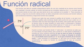 Función radical
Una función que tiene la variable independiente dentro de una raíz cuadrada se le conoce como función
raíz cuadrada o función radical, la función principal que se considera radical es f(x) = √x, es decir que es
una función donde el único valor que esta dentro de la raíz cuadrada es la variable “x” Para encontrar el
dominio y rango de una función radical primero se debe comprender como funciona una función radical y
que condiciona el dominio y rango de la función raíz cuadrada
Primero que nada hay que conocer la gráfica de la función, y es que si se
observa la gráfica esta comienza desde cierto punto de (x,y) y esta va a ir
creciendo cada vez más hacia alguno de los lados, esto quiere decir que tanto
el domino como el rango iniciarán en cierto punto y comenzarán a dirigirse
hacia más infinito o hacia menos infinito tanto en “x” como en “y”, por lo tanto
ni el dominio ni el rango de una función radical son los reales.
Cuando se tiene una función donde “x” esté sola ( √x) entonces se sabe que
va a ser desde x=0 hacia infinito, pero cuando la “x” está siendo multiplicada o
sumada por otros números entonces lo que se hace es tomar la ecuación
que está dentro de la raíz e igualarla a 0, y luego se despeja la variable
“x” y el resultado será el punto en “x” en el que el dominio de la función
inicia. Y para encontrar la coordenada “y” del inicio de la función radical
simplemente se evalúa la función la coordenada “x” que se encontró
anteriormente.
 