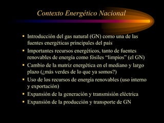 Contexto Energético Nacional
 Introducción del gas natural (GN) como una de las
fuentes energéticas principales del país
 Importantes recursos energéticos, tanto de fuentes
renovables de energía como fósiles “limpios” (el GN)
 Cambio de la matriz energética en el mediano y largo
plazo (¿más verdes de lo que ya somos?)
 Uso de los recursos de energía renovables (uso interno
y exportación)
 Expansión de la generación y transmisión eléctrica
 Expansión de la producción y transporte de GN
 