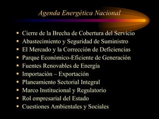 Agenda Energética Nacional
 Cierre de la Brecha de Cobertura del Servicio
 Abastecimiento y Seguridad de Suministro
 El Mercado y la Corrección de Deficiencias
 Parque Económico-Eficiente de Generación
 Fuentes Renovables de Energía
 Importación – Exportación
 Planeamiento Sectorial Integral
 Marco Institucional y Regulatorio
 Rol empresarial del Estado
 Cuestiones Ambientales y Sociales
 