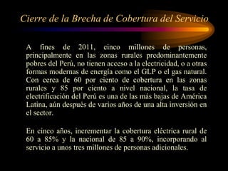 Cierre de la Brecha de Cobertura del Servicio
A fines de 2011, cinco millones de personas,
principalmente en las zonas rurales predominantemente
pobres del Perú, no tienen acceso a la electricidad, o a otras
formas modernas de energía como el GLP o el gas natural.
Con cerca de 60 por ciento de cobertura en las zonas
rurales y 85 por ciento a nivel nacional, la tasa de
electrificación del Perú es una de las más bajas de América
Latina, aún después de varios años de una alta inversión en
el sector.
En cinco años, incrementar la cobertura eléctrica rural de
60 a 85% y la nacional de 85 a 90%, incorporando al
servicio a unos tres millones de personas adicionales.
 