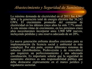 Abastecimiento y Seguridad de Suministro
La máxima demanda de electricidad en el 2011 fue 4,961
MW y la generación total de energía eléctrica fue 36,242
GWh. El crecimiento promedio del consumo de
electricidad en los últimos cinco años ha sido 7.7% anual.
A este mismo ritmo de crecimiento, en los próximos cinco
años necesitaremos incorporar unos 3,900 MW nuevos,
incluyendo pérdidas y una reserva adecuada de un 20%.
La nueva generación enfrenta desafíos crecientes para su
implementación (la licencia social y ambiental es más
compleja). Por otra parte, existen diferentes sistemas de
subastas (distribuidoras, ProInversión y de renovables)
que requieren un perfeccionamiento y una adecuada
coordinación. Es importante señalar que la seguridad de
suministro eléctrico es una responsabilidad pública que
debe destacarse expresamente en el marco jurídico y
regulatorio sectorial.
 