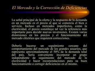 El Mercado y la Corrección de Deficiencias
La señal principal de la oferta y la respuesta de la demanda
en un mercado es el precio al que se comercia el bien o
servicio. Incluso en mercados imperfectos, como la
electricidad, el precio constituye tal vez la referencia más
importante para decidir nuevas inversiones. Existen varias
distorsiones en los precios y el funcionamiento del
mercado eléctrico que requieren correcciones.
Debería hacerse un seguimiento cercano del
comportamiento del mercado de los grandes usuarios, que
representa aproximadamente el 50% de la demanda total
del país. Sería conveniente incorporar un grupo
independiente de seguimiento del mercado de la
electricidad y hacer recomendaciones para su buen
funcionamiento o corregir deficiencias en el mismo.
 