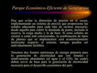 Parque Económico-Eficiente de Generación
Hay que evitar la distorsión de precios en el sector,
implementando un sistema de precios que proporcione las
señales adecuadas para cada tipo de recurso necesario,
desde aquella para cubrir la demanda de punta, incluida la
reserva, la carga media y la de base. Si estas señales no
existen o están mal estructuradas, la combinación de tipos
de plantas que se implementen será económicamente
ineficiente respecto al sistema, aunque pueden ser
individualmente factibles.
Tenemos dos fuentes autóctonas de energía primaria para
la generación de electricidad que son limpias y
relativamente abundantes (el agua y el GN), las cuales
deben servir de base para la generación de electricidad
necesaria para el desarrollo económico del país.
 