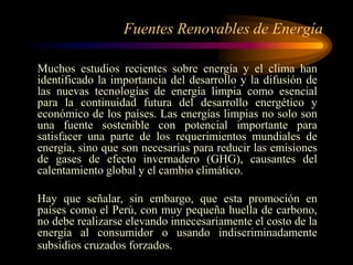 Fuentes Renovables de Energía
Muchos estudios recientes sobre energía y el clima han
identificado la importancia del desarrollo y la difusión de
las nuevas tecnologías de energía limpia como esencial
para la continuidad futura del desarrollo energético y
económico de los países. Las energías limpias no solo son
una fuente sostenible con potencial importante para
satisfacer una parte de los requerimientos mundiales de
energía, sino que son necesarias para reducir las emisiones
de gases de efecto invernadero (GHG), causantes del
calentamiento global y el cambio climático.
Hay que señalar, sin embargo, que esta promoción en
países como el Perú, con muy pequeña huella de carbono,
no debe realizarse elevando innecesariamente el costo de la
energía al consumidor o usando indiscriminadamente
subsidios cruzados forzados.
 