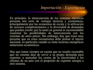Importación - Exportación
En principio, la interconexión de los sistemas eléctricos
presenta una serie de ventajas técnicas y económicas,
principalmente por las economías de escala y la utilización
de recursos complementarios y la diversidad de demandas
que pueden existir; por lo tanto en general es recomendable
examinar las posibilidades de interconexión con los
sistemas de otros países. Sin embargo, hay que tener muy
presente que en estos mecanismos debe primar el interés
nacional, en particular cuando se tiene recursos energéticos
autóctonos económicos.
Hay que tomar siempre en cuenta que no resulta razonable
que un sistema deje de servir a su propia demanda para
exportar, o aumentar los costos de la electricidad a los
clientes de un país con el propósito de exportar energía a
otro sistema.
 