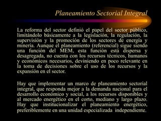 Planeamiento Sectorial Integral
La reforma del sector definió el papel del sector público,
limitándolo básicamente a la legislación, la regulación, la
supervisión y la promoción de los sectores de energía y
minería. Aunque el planeamiento (referencial) sigue siendo
una función del MEM, esta función está dispersa y
desagregada, no cuenta con los recursos técnicos, humanos
y económicos necesarios, deviniendo en poco relevante en
la toma de decisiones sobre el uso de los recursos y la
expansión en el sector.
Hay que implementar un marco de planeamiento sectorial
integral, que responda mejor a la demanda nacional para el
desarrollo económico y social, a los recursos disponibles y
al mercado energético en el corto, mediano y largo plazo.
Hay que institucionalizar el planeamiento energético,
preferiblemente en una unidad especializada independiente.
 