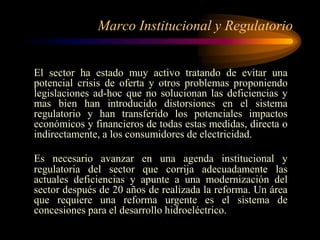 Marco Institucional y Regulatorio
El sector ha estado muy activo tratando de evitar una
potencial crisis de oferta y otros problemas proponiendo
legislaciones ad-hoc que no solucionan las deficiencias y
mas bien han introducido distorsiones en el sistema
regulatorio y han transferido los potenciales impactos
económicos y financieros de todas estas medidas, directa o
indirectamente, a los consumidores de electricidad.
Es necesario avanzar en una agenda institucional y
regulatoria del sector que corrija adecuadamente las
actuales deficiencias y apunte a una modernización del
sector después de 20 años de realizada la reforma. Un área
que requiere una reforma urgente es el sistema de
concesiones para el desarrollo hidroeléctrico.
 