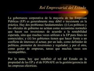 Rol Empresarial del Estado
La gobernanza corporativa de la mayoría de las Empresas
Públicas (EP) es generalmente muy débil o inexistente en la
práctica. Hay dos problemas fundamentales: (i) Los políticos y
los oficiales de gobierno no actúan como accionistas normales
que hacen sus inversiones de acuerdo a la rentabilidad
esperada, sino que muchas veces utilizan a la EP para fines no
comerciales; y (ii) los gobiernos tienen que hacer frente a un
conflicto de intereses al actuar, por un lado, como definidor de
políticas, promotor de inversiones y regulador; y por el otro,
como gestor de empresas, tareas que muchas veces son
incompatibles.
Por lo tanto, hay que redefinir el rol del Estado en la
propiedad de las EP y el de FONAFE en la gestión/gerencia de
las empresas eléctricas.
 