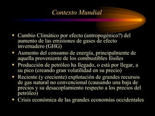Contexto Mundial
 Cambio Climático por efecto (antropogénico?) del
aumento de las emisiones de gases de efecto
invernadero (GHG)
 Aumento del consumo de energía, principalmente de
aquella proveniente de los combustibles fósiles
 Producción de petróleo ha llegado, o está por llegar, a
su pico (creando gran volatilidad en su precio)
 Reciente (y creciente) explotación de grandes recursos
de gas natural no convencional (causando una baja de
precios y su desacoplamiento respecto a los precios del
petróleo)
 Crisis económica de las grandes economías occidentales
 
