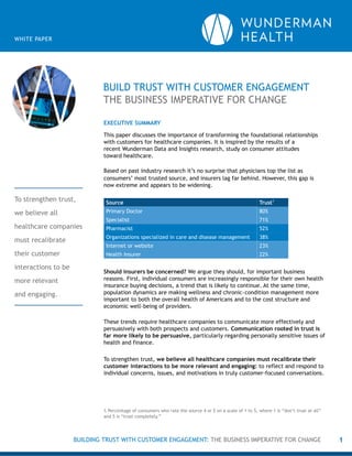 BUILD TRUST WITH CUSTOMER ENGAGEMENT
THE BUSINESS IMPERATIVE FOR CHANGE
1
WHITE PAPER
EXECUTIVE SUMMARY
This paper discusses the importance of transforming the foundational relationships
with customers for healthcare companies. It is inspired by the results of a
recent Wunderman Data and Insights research, study on consumer attitudes
toward healthcare.
Based on past industry research it’s no surprise that physicians top the list as
consumers’ most trusted source, and insurers lag far behind. However, this gap is
now extreme and appears to be widening.
Source Trust1
Primary Doctor 80%
Specialist 71%
Pharmacist 52%
Organizations specialized in care and disease management 38%
Internet or website 23%
Health Insurer 22%
Should insurers be concerned? We argue they should, for important business
reasons. First, individual consumers are increasingly responsible for their own health
insurance buying decisions, a trend that is likely to continue. At the same time,
population dynamics are making wellness and chronic-condition management more
important to both the overall health of Americans and to the cost structure and
economic well-being of providers.
These trends require healthcare companies to communicate more effectively and
persuasively with both prospects and customers. Communication rooted in trust is
far more likely to be persuasive, particularly regarding personally sensitive issues of
health and finance.
To strengthen trust, we believe all healthcare companies must recalibrate their
customer interactions to be more relevant and engaging: to reflect and respond to
individual concerns, issues, and motivations in truly customer-focused conversations.
1. Percentage of consumers who rate the source 4 or 5 on a scale of 1 to 5, where 1 is “don’t trust at all”
and 5 is “trust completely.”
To strengthen trust,
we believe all
healthcare companies
must recalibrate
their customer
interactions to be
more relevant
and engaging.
BUILDING TRUST WITH CUSTOMER ENGAGEMENT: THE BUSINESS IMPERATIVE FOR CHANGE
 