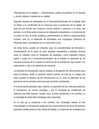 informaciones de la calidad y , evidentemente, evaluar el producto en el mercado
y, de ahí, obtener el análisis de su calidad.

Segundo conjunto de actividades de la Gerencia/Coordinación de la Calidad Total
se refiere a la coordinación de los esfuerzos para la producción de la calidad. Se
trata de una función que involucra muchos sectores y personas y se sitúa, casi
siempre, en el límite entre el proceso de integración intersectorial y la injerencia de
un sector en otro. El mayor problema, evidentemente, se refiere al relacionamiento
humano, esto es, al desarrollo de actividades que congreguen esfuerzos de
diferentes tipos y procedencia en un movimiento único.

De cierta forma, pueden ser incluidos, aquí, los procedimientos de formación y
concientización de la mano de obra, aspectos importantes y bastante diversos
tanto en métodos como en evaluación de resultados. Como extensión natural,
queda a cargo de la Gerencia/Coordinación de la Calidad el desarrollo de los
recursos humanos da le empresa en términos de la contribución que prestan a la
organización, o sea, a la calidad de sus servicios.

La actividad de Coordinación abarca, todavía, la divulgación de informaciones para
toda la empresa, desde el directorio hasta la planta. Se trata de un trabajo que
tanto requiere la difusión de las informaciones en sí, como la obtención de las
posiciones de las personas acerca de cada situación considerada.

A la Gerencia/Coordinación cabe, todavía, la superación de las crisis generadas por
la introducción de nuevos conceptos y por la necesidad de modificación de
actitudes que ellas sugieren. Surgen, aquí, muchas resistencias a los cambios y a
la necesidad de desarrollar estrategias para superarlas.

En el caso de la resistencia a los cambios, dos estrategias básicas se han
recomendado: la introducción gradual de las nuevas técnicas de forma de provocar
pequeñas modificaciones en las rutinas de trabajo y la obtención de resultados que
 