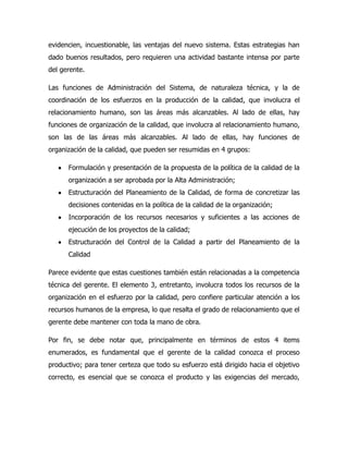 evidencien, incuestionable, las ventajas del nuevo sistema. Estas estrategias han
dado buenos resultados, pero requieren una actividad bastante intensa por parte
del gerente.

Las funciones de Administración del Sistema, de naturaleza técnica, y la de
coordinación de los esfuerzos en la producción de la calidad, que involucra el
relacionamiento humano, son las áreas más alcanzables. Al lado de ellas, hay
funciones de organización de la calidad, que involucra al relacionamiento humano,
son las de las áreas más alcanzables. Al lado de ellas, hay funciones de
organización de la calidad, que pueden ser resumidas en 4 grupos:

      Formulación y presentación de la propuesta de la política de la calidad de la
      organización a ser aprobada por la Alta Administración;
      Estructuración del Planeamiento de la Calidad, de forma de concretizar las
      decisiones contenidas en la política de la calidad de la organización;
      Incorporación de los recursos necesarios y suficientes a las acciones de
      ejecución de los proyectos de la calidad;
      Estructuración del Control de la Calidad a partir del Planeamiento de la
      Calidad

Parece evidente que estas cuestiones también están relacionadas a la competencia
técnica del gerente. El elemento 3, entretanto, involucra todos los recursos de la
organización en el esfuerzo por la calidad, pero confiere particular atención a los
recursos humanos de la empresa, lo que resalta el grado de relacionamiento que el
gerente debe mantener con toda la mano de obra.

Por fin, se debe notar que, principalmente en términos de estos 4 items
enumerados, es fundamental que el gerente de la calidad conozca el proceso
productivo; para tener certeza que todo su esfuerzo está dirigido hacia el objetivo
correcto, es esencial que se conozca el producto y las exigencias del mercado,
 