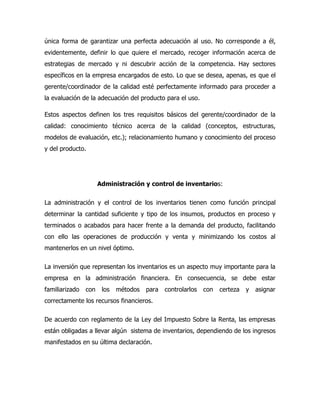 única forma de garantizar una perfecta adecuación al uso. No corresponde a él,
evidentemente, definir lo que quiere el mercado, recoger información acerca de
estrategias de mercado y ni descubrir acción de la competencia. Hay sectores
específicos en la empresa encargados de esto. Lo que se desea, apenas, es que el
gerente/coordinador de la calidad esté perfectamente informado para proceder a
la evaluación de la adecuación del producto para el uso.

Estos aspectos definen los tres requisitos básicos del gerente/coordinador de la
calidad: conocimiento técnico acerca de la calidad (conceptos, estructuras,
modelos de evaluación, etc.); relacionamiento humano y conocimiento del proceso
y del producto.




                      Administración y control de inventarios:

La administración y el control de los inventarios tienen como función principal
determinar la cantidad suficiente y tipo de los insumos, productos en proceso y
terminados o acabados para hacer frente a la demanda del producto, facilitando
con ello las operaciones de producción y venta y minimizando los costos al
mantenerlos en un nivel óptimo.

La inversión que representan los inventarios es un aspecto muy importante para la
empresa en la administración financiera. En consecuencia, se debe estar
familiarizado   con    los   métodos   para   controlarlos   con   certeza   y   asignar
correctamente los recursos financieros.

De acuerdo con reglamento de la Ley del Impuesto Sobre la Renta, las empresas
están obligadas a llevar algún sistema de inventarios, dependiendo de los ingresos
manifestados en su última declaración.
 