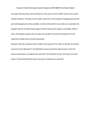 Yijing	
  He	
  (Urban	
  Planning	
  &	
  Studies	
  Program)-­‐URSP	
  688M	
  Final	
  Project	
  Report	
  
the	
  larger	
  level	
  but	
  have	
  many	
  limitations	
  on	
  the	
  issues	
  on	
  the	
  smaller	
  scale	
  for	
  the	
  reason	
  
of	
  data	
  limitation.	
  The	
  data	
  on	
  the	
  smaller	
  scale	
  such	
  as	
  the	
  location	
  of	
  playgrounds	
  and	
  the	
  
park	
  with	
  playgrounds	
  is	
  less	
  available.	
  Use	
  the	
  enforcement	
  issue	
  study	
  as	
  an	
  example,	
  the	
  
program	
  that	
  list	
  all	
  afterschool	
  program	
  will	
  be	
  improve	
  the	
  analysis	
  remarkably.	
  What	
  is	
  
more,	
  the	
  hotspot	
  analysis	
  only	
  can	
  take	
  one	
  variable	
  into	
  account	
  and	
  ignore	
  the	
  rest	
  
important	
  variable	
  that	
  cannot	
  be	
  quantized.	
   	
  
However,	
  GIS	
  still	
  a	
  powerful	
  tool	
  to	
  address	
  the	
  question	
  that	
  “How	
  to	
  allocate	
  the	
  limited	
  
resource	
  to	
  the	
  right	
  place?”	
  but	
  definitely	
  cannot	
  provide	
  the	
  ideal	
  answer.	
  As	
  for	
  the	
  
reasons	
  listed	
  above,	
  to	
  address	
  the	
  issue	
  that	
  “from	
  bottom	
  to	
  top”,	
  the	
  lesson	
  from	
  this	
  
study	
  is	
  “Ground	
  Check/first	
  hand	
  is	
  necessary.	
  Experience	
  is	
  essential”.	
   	
  
	
  
 
