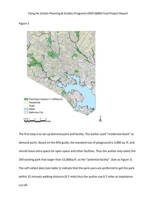 Yijing	
  He	
  (Urban	
  Planning	
  &	
  Studies	
  Program)-­‐URSP	
  688M	
  Final	
  Project	
  Report	
  
Figure	
  1	
   	
  
	
  
The	
  first	
  step	
  is	
  to	
  set	
  up	
  demand	
  point	
  and	
  facility.	
  The	
  author	
  used	
  “residential	
  block”	
  as	
  
demand	
  point.	
  Based	
  on	
  the	
  APA	
  guide,	
  the	
  standard	
  size	
  of	
  playground	
  is	
  5,000	
  sq.	
  ft.	
  and	
  
should	
  leave	
  extra	
  space	
  for	
  open	
  space	
  and	
  other	
  facilities.	
  Thus	
  the	
  author	
  only	
  select	
  the	
  
269	
  existing	
  park	
  that	
  larger	
  than	
  15,000sq	
  ft.	
  as	
  the	
  “potential	
  facility”.	
  (See	
  as	
  Figure	
  1)	
   	
  
The	
  self-­‐collect	
  data	
  (see	
  table	
  1)	
  indicate	
  that	
  the	
  park	
  users	
  are	
  preferred	
  to	
  get	
  the	
  park	
  
within	
  15	
  minuets	
  walking	
  distance	
  (0.7	
  mile)	
  thus	
  the	
  author	
  use	
  0.7	
  miles	
  as	
  impedance	
  
cut	
  off.	
   	
   	
  
	
  
 