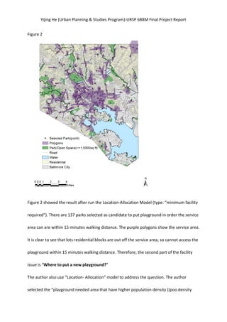 Yijing	
  He	
  (Urban	
  Planning	
  &	
  Studies	
  Program)-­‐URSP	
  688M	
  Final	
  Project	
  Report	
  
Figure	
  2	
  
	
  
Figure	
  2	
  showed	
  the	
  result	
  after	
  run	
  the	
  Location-­‐Allocation	
  Model	
  (type:	
  “minimum	
  facility	
  
required”).	
  There	
  are	
  137	
  parks	
  selected	
  as	
  candidate	
  to	
  put	
  playground	
  in	
  order	
  the	
  service	
  
area	
  can	
  are	
  within	
  15	
  minutes	
  walking	
  distance.	
  The	
  purple	
  polygons	
  show	
  the	
  service	
  area.	
  
It	
  is	
  clear	
  to	
  see	
  that	
  lots	
  residential	
  blocks	
  are	
  out	
  off	
  the	
  service	
  area,	
  so	
  cannot	
  access	
  the	
  
playground	
  within	
  15	
  minutes	
  walking	
  distance.	
  Therefore,	
  the	
  second	
  part	
  of	
  the	
  facility	
  
issue	
  is	
  “Where	
  to	
  put	
  a	
  new	
  playground?”	
   	
  
The	
  author	
  also	
  use	
  “Location-­‐	
  Allocation”	
  model	
  to	
  address	
  the	
  question.	
  The	
  author	
  
selected	
  the	
  “playground	
  needed	
  area	
  that	
  have	
  higher	
  population	
  density	
  ((poo	
  density	
  
 