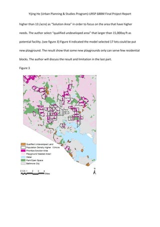 Yijing	
  He	
  (Urban	
  Planning	
  &	
  Studies	
  Program)-­‐URSP	
  688M	
  Final	
  Project	
  Report	
  
higher	
  than	
  13	
  /acre)	
  as	
  “Solution	
  Area”	
  in	
  order	
  to	
  focus	
  on	
  the	
  area	
  that	
  have	
  higher	
  
needs.	
  The	
  author	
  select	
  “qualified	
  undeveloped	
  area”	
  that	
  larger	
  than	
  15,000sq	
  ft	
  as	
  
potential	
  facility.	
  (see	
  figure	
  3)	
  Figure	
  4	
  indicated	
  the	
  model	
  selected	
  17	
  lots	
  could	
  be	
  put	
  
new	
  playground.	
  The	
  result	
  show	
  that	
  some	
  new	
  playgrounds	
  only	
  can	
  serve	
  few	
  residential	
  
blocks.	
  The	
  author	
  will	
  discuss	
  the	
  result	
  and	
  limitation	
  in	
  the	
  last	
  part.	
  
Figure	
  3	
  
	
  
	
  
	
  
	
  
 