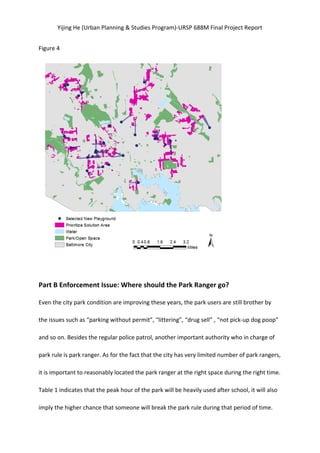 Yijing	
  He	
  (Urban	
  Planning	
  &	
  Studies	
  Program)-­‐URSP	
  688M	
  Final	
  Project	
  Report	
  
Figure	
  4	
  
	
  
	
  
Part	
  B	
  Enforcement	
  Issue:	
  Where	
  should	
  the	
  Park	
  Ranger	
  go?	
   	
  
Even	
  the	
  city	
  park	
  condition	
  are	
  improving	
  these	
  years,	
  the	
  park	
  users	
  are	
  still	
  brother	
  by	
  
the	
  issues	
  such	
  as	
  “parking	
  without	
  permit”,	
  “littering”,	
  “drug	
  sell”	
  ,	
  “not	
  pick-­‐up	
  dog	
  poop”	
  
and	
  so	
  on.	
  Besides	
  the	
  regular	
  police	
  patrol,	
  another	
  important	
  authority	
  who	
  in	
  charge	
  of	
  
park	
  rule	
  is	
  park	
  ranger.	
  As	
  for	
  the	
  fact	
  that	
  the	
  city	
  has	
  very	
  limited	
  number	
  of	
  park	
  rangers,	
  
it	
  is	
  important	
  to	
  reasonably	
  located	
  the	
  park	
  ranger	
  at	
  the	
  right	
  space	
  during	
  the	
  right	
  time.	
   	
  
Table	
  1	
  indicates	
  that	
  the	
  peak	
  hour	
  of	
  the	
  park	
  will	
  be	
  heavily	
  used	
  after	
  school,	
  it	
  will	
  also	
  
imply	
  the	
  higher	
  chance	
  that	
  someone	
  will	
  break	
  the	
  park	
  rule	
  during	
  that	
  period	
  of	
  time.	
   	
  
 
