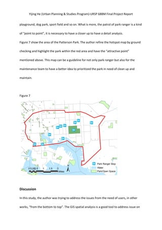 Yijing	
  He	
  (Urban	
  Planning	
  &	
  Studies	
  Program)-­‐URSP	
  688M	
  Final	
  Project	
  Report	
  
playground,	
  dog	
  park,	
  sport	
  field	
  and	
  so	
  on.	
  What	
  is	
  more,	
  the	
  patrol	
  of	
  park	
  ranger	
  is	
  a	
  kind	
  
of	
  “point	
  to	
  point”,	
  it	
  is	
  necessary	
  to	
  have	
  a	
  closer	
  up	
  to	
  have	
  a	
  detail	
  analysis.	
  
Figure	
  7	
  show	
  the	
  area	
  of	
  the	
  Patterson	
  Park.	
  The	
  author	
  refine	
  the	
  hotspot	
  map	
  by	
  ground	
  
checking	
  and	
  highlight	
  the	
  park	
  within	
  the	
  red	
  area	
  and	
  have	
  the	
  “attractive	
  point”	
  
mentioned	
  above.	
  This	
  map	
  can	
  be	
  a	
  guideline	
  for	
  not	
  only	
  park	
  ranger	
  but	
  also	
  for	
  the	
  
maintenance	
  team	
  to	
  have	
  a	
  better	
  idea	
  to	
  prioritized	
  the	
  park	
  in	
  need	
  of	
  clean	
  up	
  and	
  
maintain.	
   	
   	
  
	
  
Figure	
  7	
  
	
   	
  
	
  
Discussion	
  
In	
  this	
  study,	
  the	
  author	
  was	
  trying	
  to	
  address	
  the	
  issues	
  from	
  the	
  need	
  of	
  users,	
  in	
  other	
  
works,	
  “from	
  the	
  bottom	
  to	
  top”.	
  The	
  GIS	
  spatial	
  analysis	
  is	
  a	
  good	
  tool	
  to	
  address	
  issue	
  on	
  
 