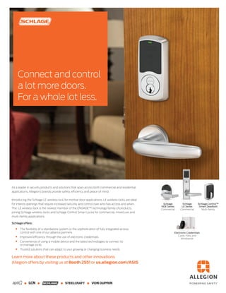 As a leader in security products and solutions that span across both commercial and residential
applications, Allegion’s brands provide safety, efficiency and peace of mind.
Introducing the Schlage LE wireless lock for mortise door applications. LE wireless locks are ideal
for interior openings that require increased security and control over who has access and when.
The LE wireless lock is the newest member of the ENGAGE™ technology family of products,
joining Schlage wireless locks and Schlage Control Smart Locks for commercial, mixed use and
multi-family applications.
Schlage offers:
The ﬂexibility of a standalone system or the sophistication of fully integrated access
control with one of our alliance partners
Improved efficiency through the use of electronic credentials
Convenience of using a mobile device and the latest technologies to connect to
or manage locks
Trusted solutions that can adapt to your growing or changing business needs
Learn more about these products and other innovations
Allegion offers by visiting us at Booth 2551 or us.allegion.com/ASIS
Connect and control
a lot more doors.
For a whole lot less.
Electronic Credentials
Cards, Fobs and
Wristbands
Schlage
NDE Series
Commercial
Schlage
LE Series
Commercial
Schlage Control™
Smart Deadbolt
Multi-family
 