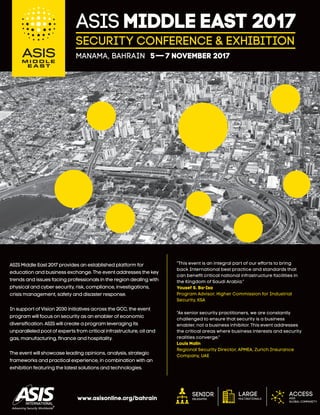 Senior
delegates
Access
ASIS
global community
Large
multinationalswww.asisonline.org/bahrain
ASIS Middle East 2017 provides an established platform for
education and business exchange. The event addresses the key
trends and issues facing professionals in the region dealing with
physical and cyber security, risk, compliance, investigations,
crisis management, safety and disaster response.
In support of Vision 2030 initiatives across the GCC, the event
program will focus on security as an enabler of economic
diversiﬁcation. ASIS will create a program leveraging its
unparalleled pool of experts from critical infrastructure, oil and
gas, manufacturing, ﬁnance and hospitality.
The event will showcase leading opinions, analysis, strategic
frameworks and practical experience, in combination with an
exhibition featuring the latest solutions and technologies.
Security Conference & Exhibition
ASIS MIDDLE EAST 2017
MANAMA, BAHRAIN 5–7 November 2017
“This event is an integral part of our efforts to bring
back International best practice and standards that
can beneﬁt critical national infrastructure facilities in
the Kingdom of Saudi Arabia.”
Yousef S. Ba-Isa
Program Advisor, Higher Commission for Industrial
Security, KSA
“As senior security practitioners, we are constantly
challenged to ensure that security is a business
enabler, not a business inhibitor. This event addresses
the critical areas where business interests and security
realities converge.”
Louis Malin
Regional Security Director, APMEA, Zurich Insurance
Company, UAE
 