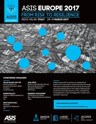 From Risk to Resilience
ASIS Europe 2017
MICO, Milan Italy 29–31 march 2017
CONFIRMED speakers
Axel Petri
Senior Vice President Group
Security Governance
Deutsche Telekom
Germany
Genseric Cantournet
Chief Security Officer
Rai — Radiotelevisione italiana
Italy
Gilad Solnik CPP, PSP
Director Security
& Loss Prevention, EMEA
Amazon
Luxembourg
Barrie Millett
Head of HSSE & Resilience
E.ON
UK
Prof Martin Gill
Director
Perpetuity Research
UK
Senior
delegates
Access
ASIS
global community
Large
multinationals
www.asisonline.org/milan
To stay updated email: europe@asisonline.org
ASIS Europe 2017 provides an established
platform for education and business exchange.
The event addresses the key trends and issues
facing professionals in the region dealing with
physical and cyber security, risk, compliance,
investigations, crisis management, safety and
disaster response.
 