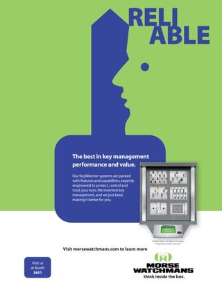 RELI
ABLE
Visit morsewatchmans.com to learn more
Our KeyWatcher systems are packed
with features and capabilities,expertly
engineered to protect,control and
track your keys.We invented key
management,and we just keep
making it better for you.
The best in key management
performance and value.
think inside the box.
Product door not shown in image.
Fingerprint reader optional.
Visit us
at Booth
3651
Tab_with_Bleed_H.indd 1 2016-07-20 10:40:05
 