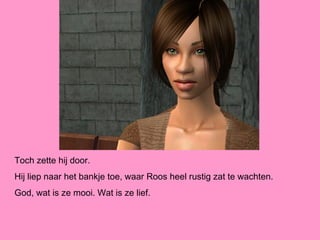 Toch zette hij door.
Hij liep naar het bankje toe, waar Roos heel rustig zat te wachten.
God, wat is ze mooi. Wat is ze lief.
 