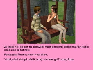 Ze stond niet op toen hij aankwam, maar glimlachte alleen maar en klopte
naast zich op het hout.
Rustig ging Thomas naast haar zitten.
‘Vond je het niet gek, dat ik je mijn nummer gaf?’ vroeg Roos.
 