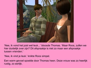 ‘Nee, ik vond het juist wel leuk...’ bloosde Thomas. ‘Maar Roos, zullen we
hier duidelijk over zijn? Dit afspraakje is niet zo maar een afspraakje
tussen vrienden.’
‘Nee, ik vind je leuk.’ knikte Roos simpel.
Een warm gevoel spoelde door Thomas heen. Deze vrouw was zo heerlijk
rustig, zo eerlijk.
 